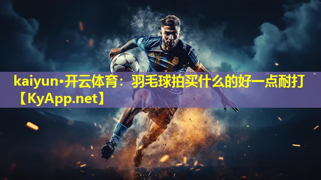 kaiyun·开云体育：羽毛球拍买什么的好一点耐打