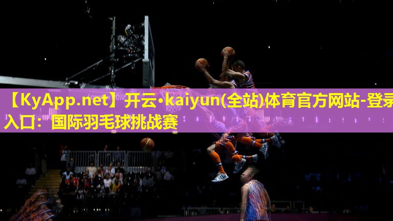开云·kaiyun(全站)体育官方网站-登录入口：国际羽毛球挑战赛