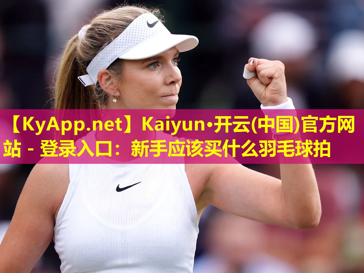 Kaiyun·开云(中国)官方网站 - 登录入口：新手应该买什么羽毛球拍