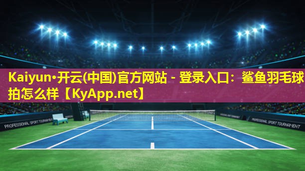 Kaiyun·开云(中国)官方网站 - 登录入口：鲨鱼羽毛球拍怎么样
